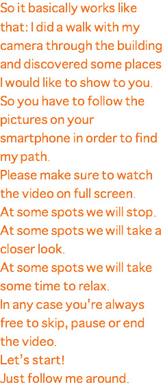 So it basically works like that: I did a walk with my camera through the building and discovered some places I would like to show to you. So you have to follow the pictures on your smartphone in order to find my path. Please make sure to watch the video on full screen. At some spots we will stop. At some spots we will take a closer look. At some spots we will take some time to relax. In any case you’re always free to skip, pause or end the video. Let’s start! Just follow me around.