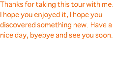 Thanks for taking this tour with me. I hope you enjoyed it, I hope you discovered something new. Have a nice day, byebye and see you soon. 